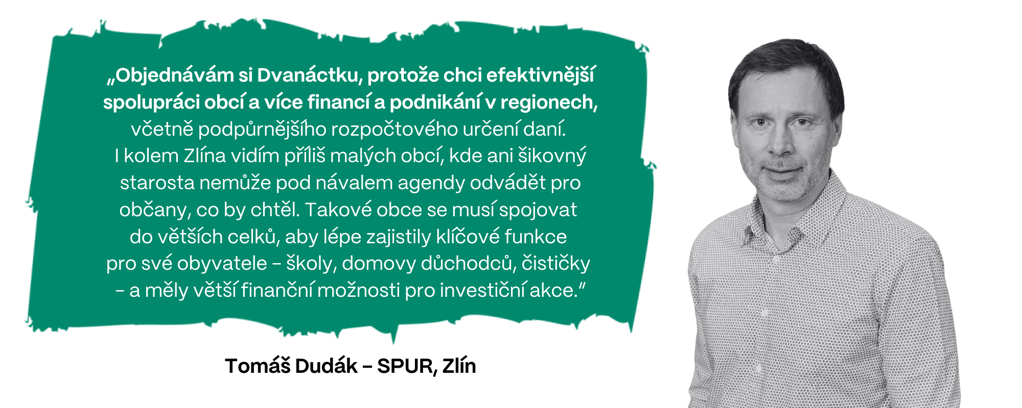 „Objednávám si Dvanáctku, protože chci efektivnější spolupráci obcí a více financí a podnikání v regionech, včetně podpůrnějšího rozpočtového určení daní.  I kolem Zlína vidím příliš malých obcí, kde ani šikovný starosta nemůže pod návalem agendy odvádět pro občany, co by chtěl. Takové obce se musí spojovat  do větších celků, aby lépe zajistily klíčové funkce  pro své obyvatele - školy, domovy důchodců, čističky  - a měly větší finanční možnosti pro investiční akce,” uzavírá Tomáš Dudák z firmy SPUR (Zlín).